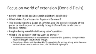 Focus on world of extension (Donald Davis)
• Before that things about research questions generically
• What Makes for a Successful Paper and Seminar?
• The introduction to a paper or seminar, and the overall structure of the
paper or seminar, can be usefully thought of as efforts to win over a
skeptical referee.
• Imagine being asked the following set of questions:
• What is the question that you want to answer?
• If it takes you more than a few sentences to answer this question, then you likely
have not thought about it hard enough.
• There is an old story of (Ben Franklin?) apologizing for writing a long letter because
he didn’t have time to write a short one. This is the right spirit.
 