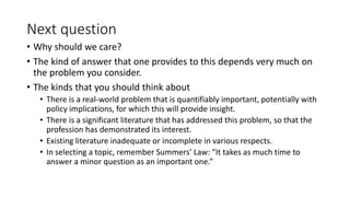 Next question
• Why should we care?
• The kind of answer that one provides to this depends very much on
the problem you consider.
• The kinds that you should think about
• There is a real-world problem that is quantifiably important, potentially with
policy implications, for which this will provide insight.
• There is a significant literature that has addressed this problem, so that the
profession has demonstrated its interest.
• Existing literature inadequate or incomplete in various respects.
• In selecting a topic, remember Summers’ Law: “It takes as much time to
answer a minor question as an important one.”
 