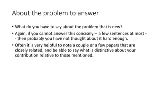 About the problem to answer
• What do you have to say about the problem that is new?
• Again, if you cannot answer this concisely -- a few sentences at most -
- then probably you have not thought about it hard enough.
• Often it is very helpful to note a couple or a few papers that are
closely related, and be able to say what is distinctive about your
contribution relative to those mentioned.
 