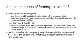 Another elements of forming a research?
• Why should we believe you?
• You should be able again to describe in just a few sentences what
experiments you are going to perform (empirical or theoretical), and what the
major conclusions will be.
• How convinced should I be?
• No piece of work is the a final word on a problem. You should be clearly able
to acknowledge that there are problems that remain unresolved (lack of data,
future work, etc.).
• In what way should I change my view of the world due to your work?
• This is the bottom line. What have we really learned? You must
have an answer.
 