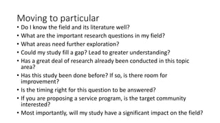 Moving to particular
• Do I know the field and its literature well?
• What are the important research questions in my field?
• What areas need further exploration?
• Could my study fill a gap? Lead to greater understanding?
• Has a great deal of research already been conducted in this topic
area?
• Has this study been done before? If so, is there room for
improvement?
• Is the timing right for this question to be answered?
• If you are proposing a service program, is the target community
interested?
• Most importantly, will my study have a significant impact on the field?
 