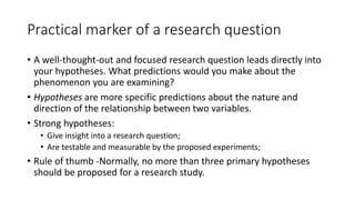 Practical marker of a research question
• A well-thought-out and focused research question leads directly into
your hypotheses. What predictions would you make about the
phenomenon you are examining?
• Hypotheses are more specific predictions about the nature and
direction of the relationship between two variables.
• Strong hypotheses:
• Give insight into a research question;
• Are testable and measurable by the proposed experiments;
• Rule of thumb -Normally, no more than three primary hypotheses
should be proposed for a research study.
 