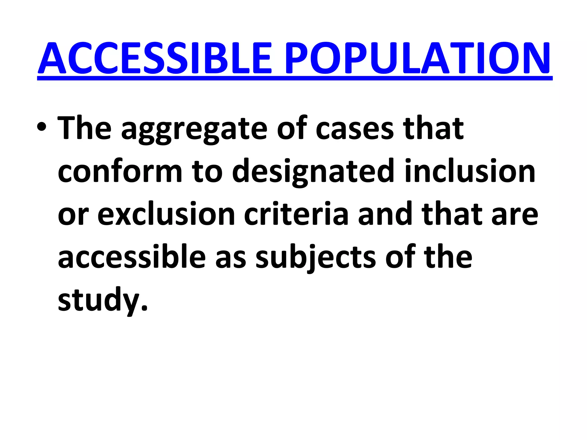 ACCESSIBLE POPULATION
• The aggregate of cases that
conform to designated inclusion
or exclusion criteria and that are
accessible as subjects of the
study.
 