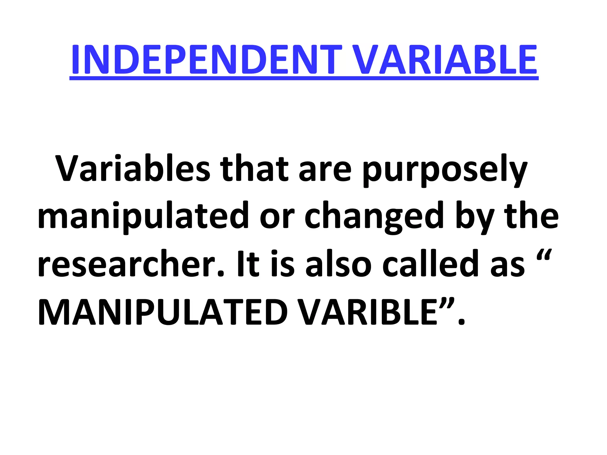 INDEPENDENT VARIABLE
Variables that are purposely
manipulated or changed by the
researcher. It is also called as “
MANIPULATED VARIBLE”.
 