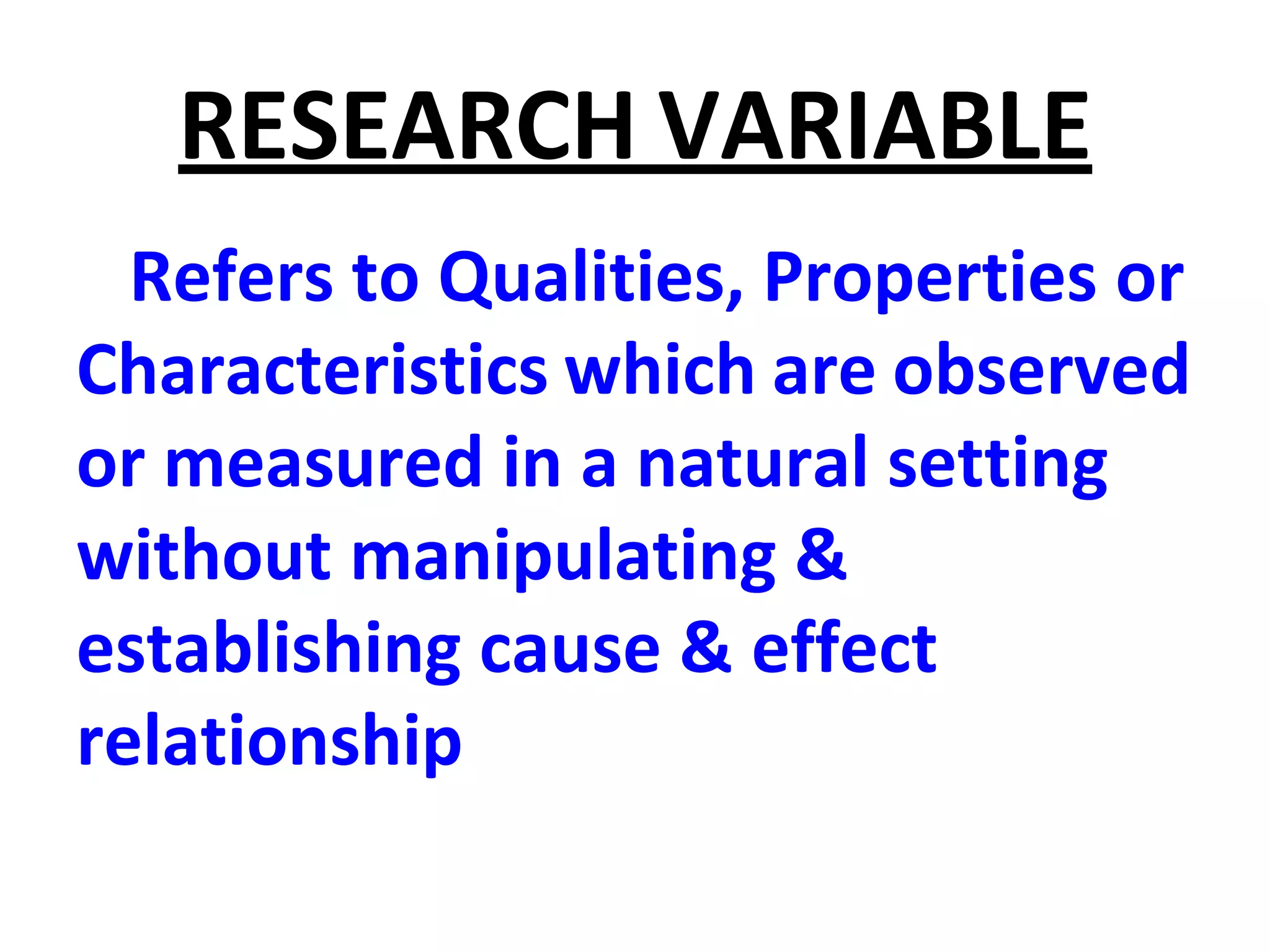 RESEARCH VARIABLE
Refers to Qualities, Properties or
Characteristics which are observed
or measured in a natural setting
without manipulating &
establishing cause & effect
relationship
 