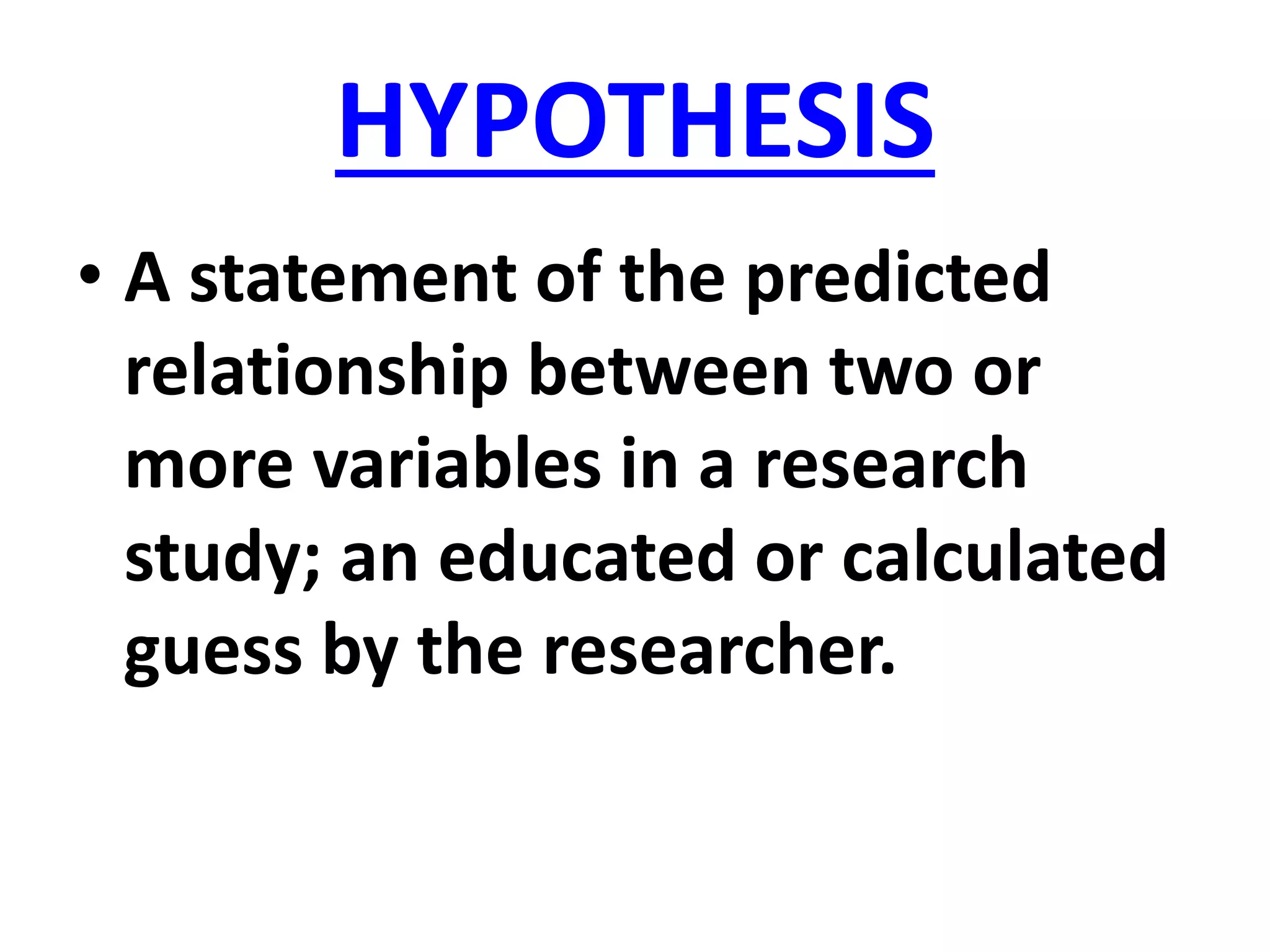 HYPOTHESIS
• A statement of the predicted
relationship between two or
more variables in a research
study; an educated or calculated
guess by the researcher.
 