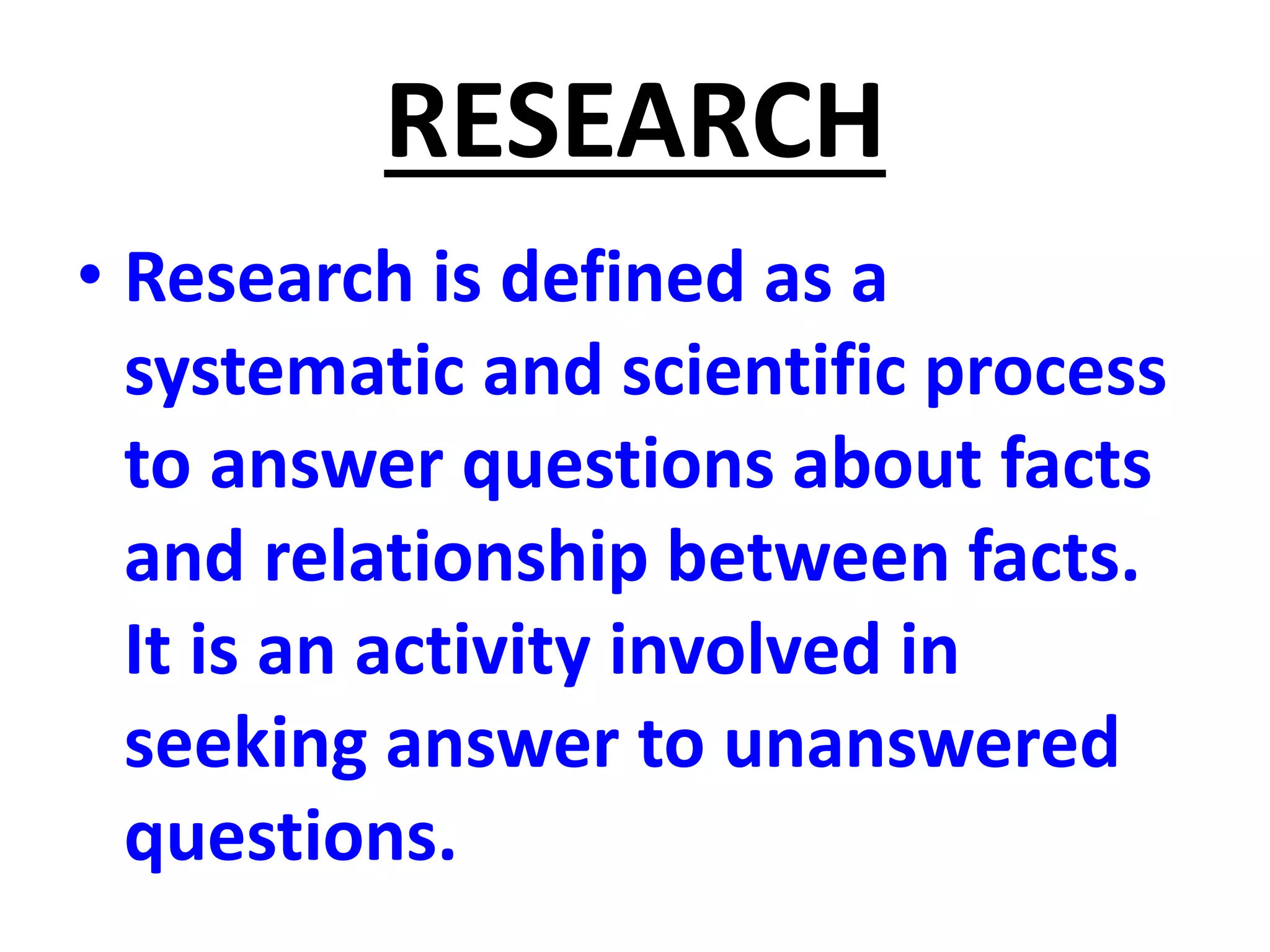 RESEARCH
• Research is defined as a
systematic and scientific process
to answer questions about facts
and relationship between facts.
It is an activity involved in
seeking answer to unanswered
questions.
 