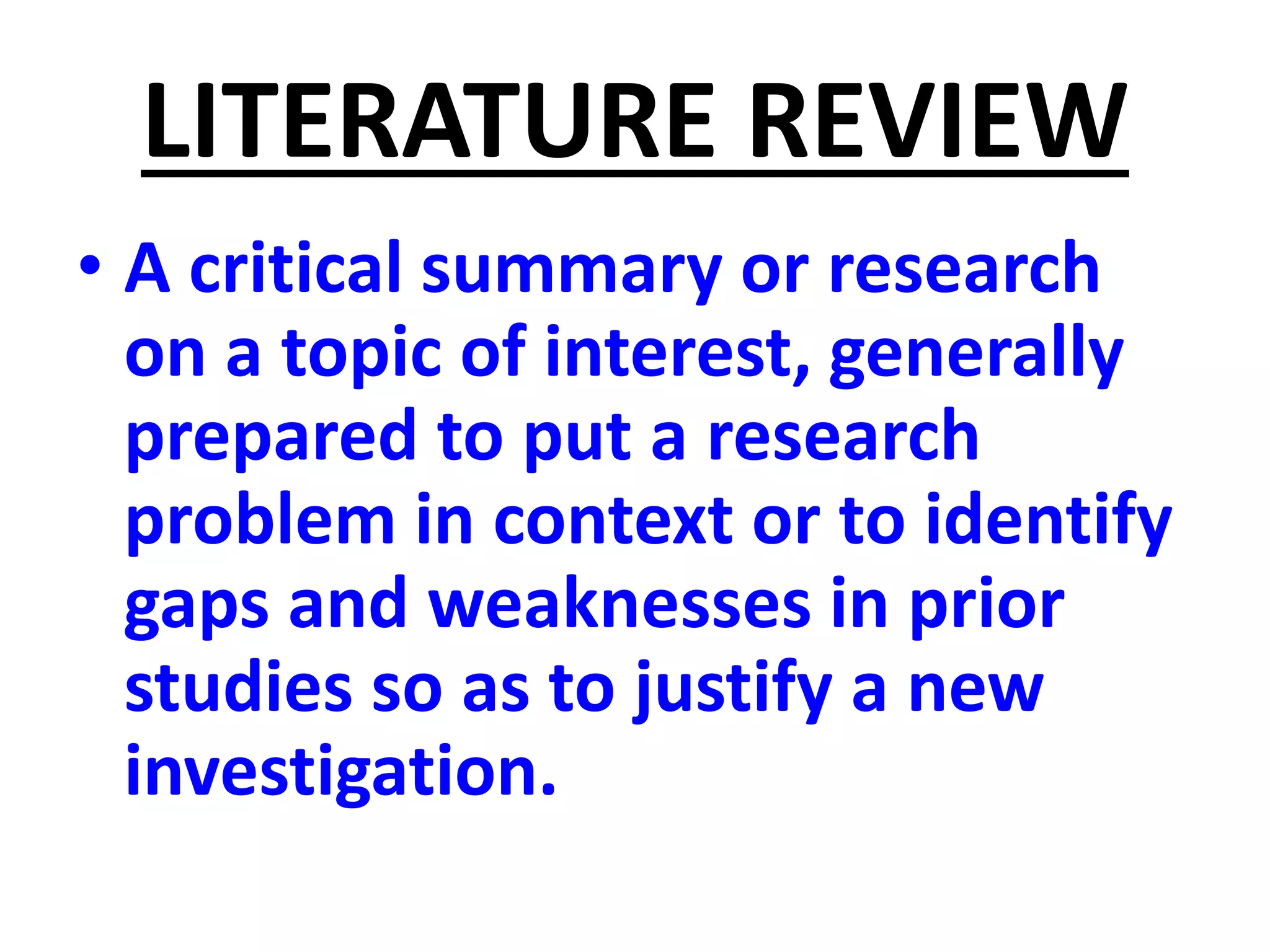 LITERATURE REVIEW
• A critical summary or research
on a topic of interest, generally
prepared to put a research
problem in context or to identify
gaps and weaknesses in prior
studies so as to justify a new
investigation.
 