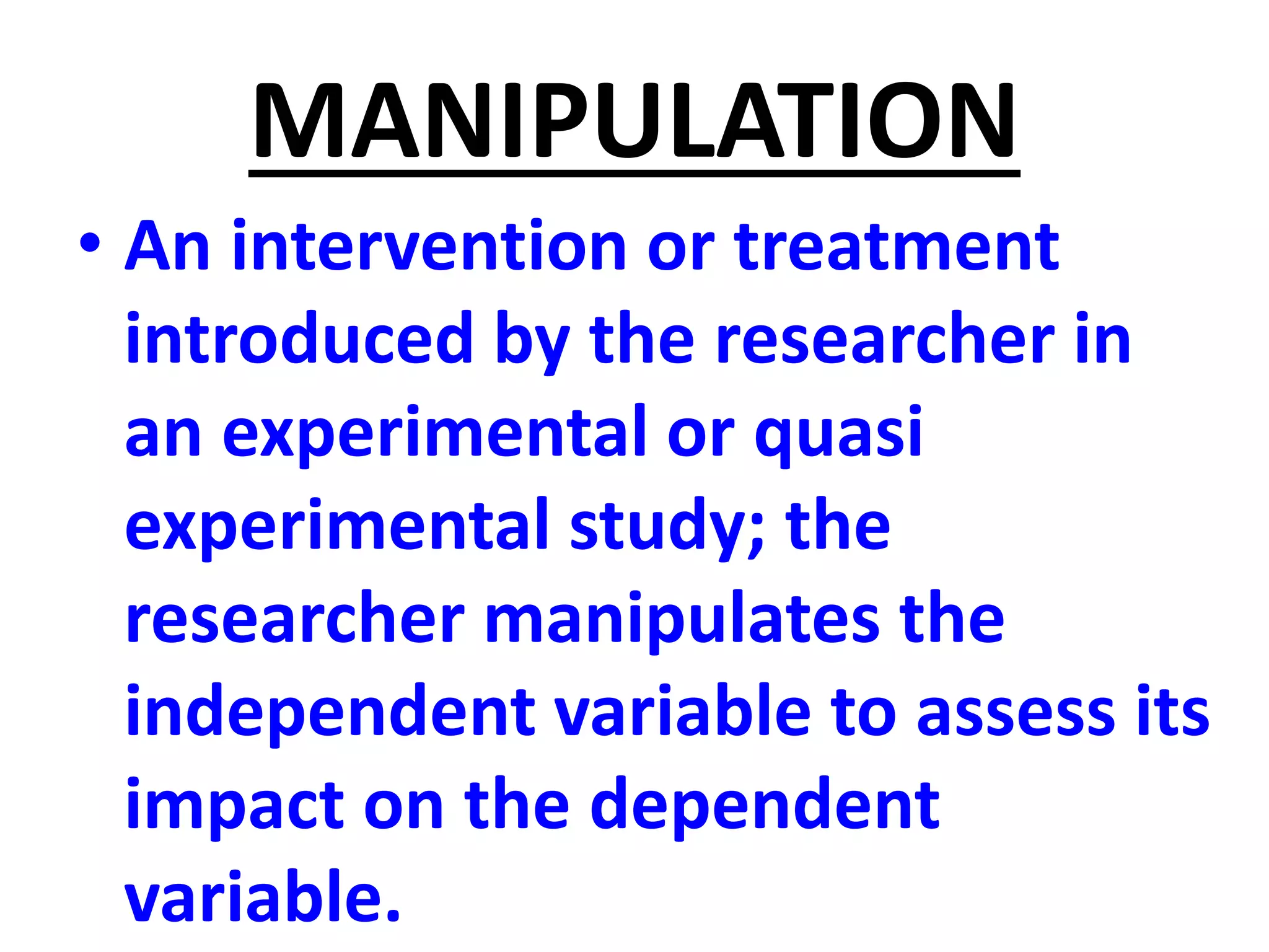 MANIPULATION
• An intervention or treatment
introduced by the researcher in
an experimental or quasi
experimental study; the
researcher manipulates the
independent variable to assess its
impact on the dependent
variable.
 