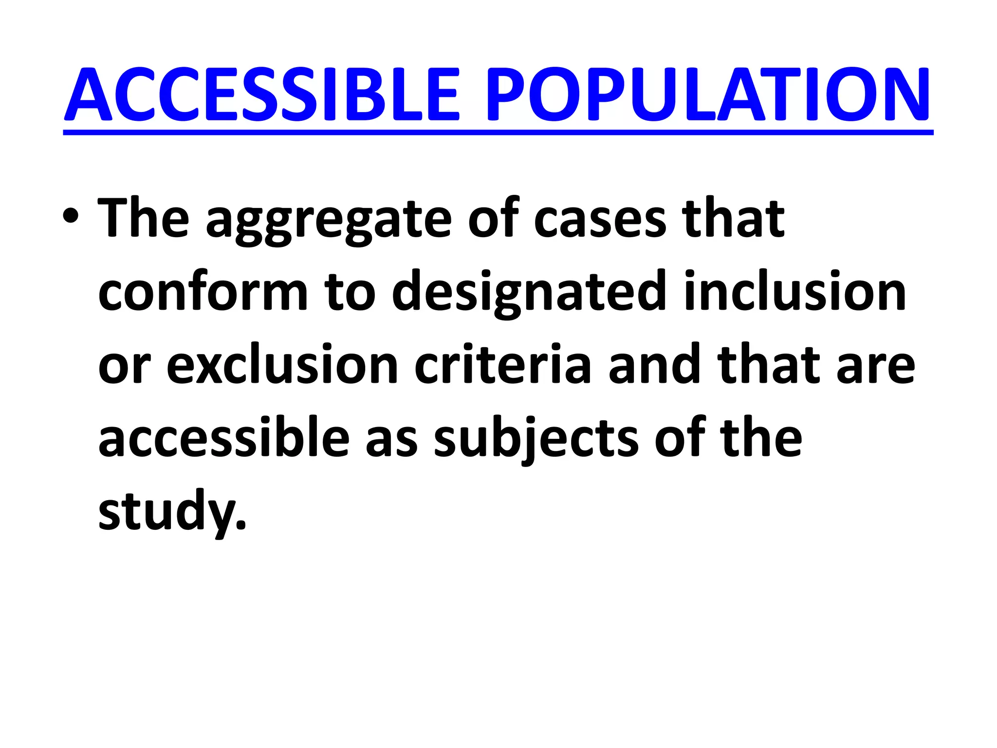 ACCESSIBLE POPULATION
• The aggregate of cases that
conform to designated inclusion
or exclusion criteria and that are
accessible as subjects of the
study.
 