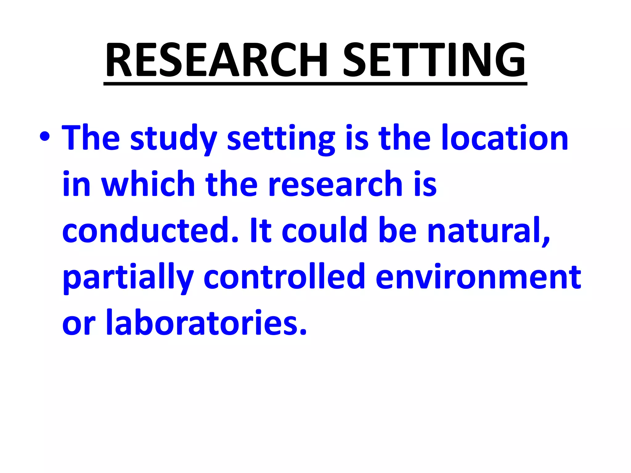 RESEARCH SETTING
• The study setting is the location
in which the research is
conducted. It could be natural,
partially controlled environment
or laboratories.
 