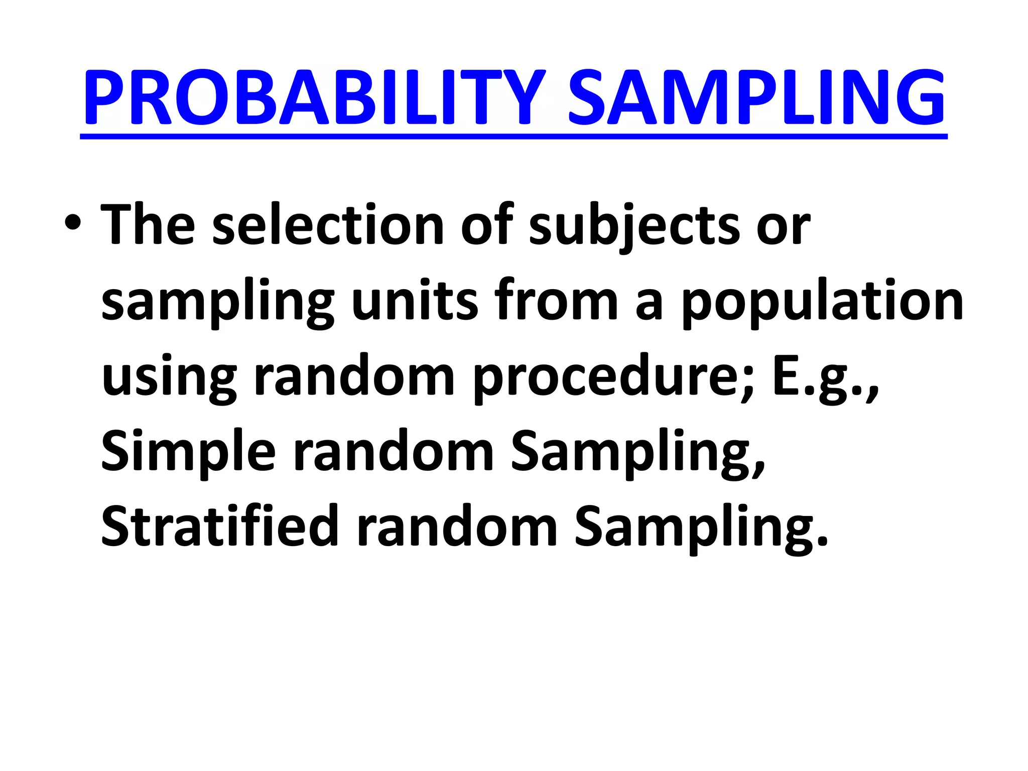 PROBABILITY SAMPLING
• The selection of subjects or
sampling units from a population
using random procedure; E.g.,
Simple random Sampling,
Stratified random Sampling.
 