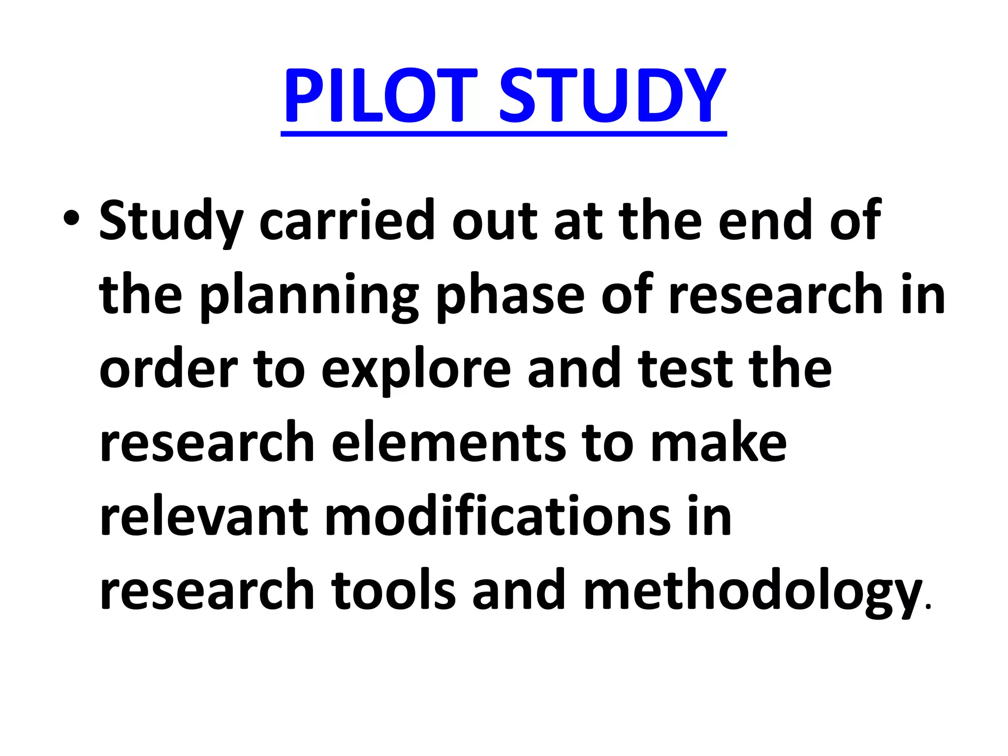 PILOT STUDY
• Study carried out at the end of
the planning phase of research in
order to explore and test the
research elements to make
relevant modifications in
research tools and methodology.
 