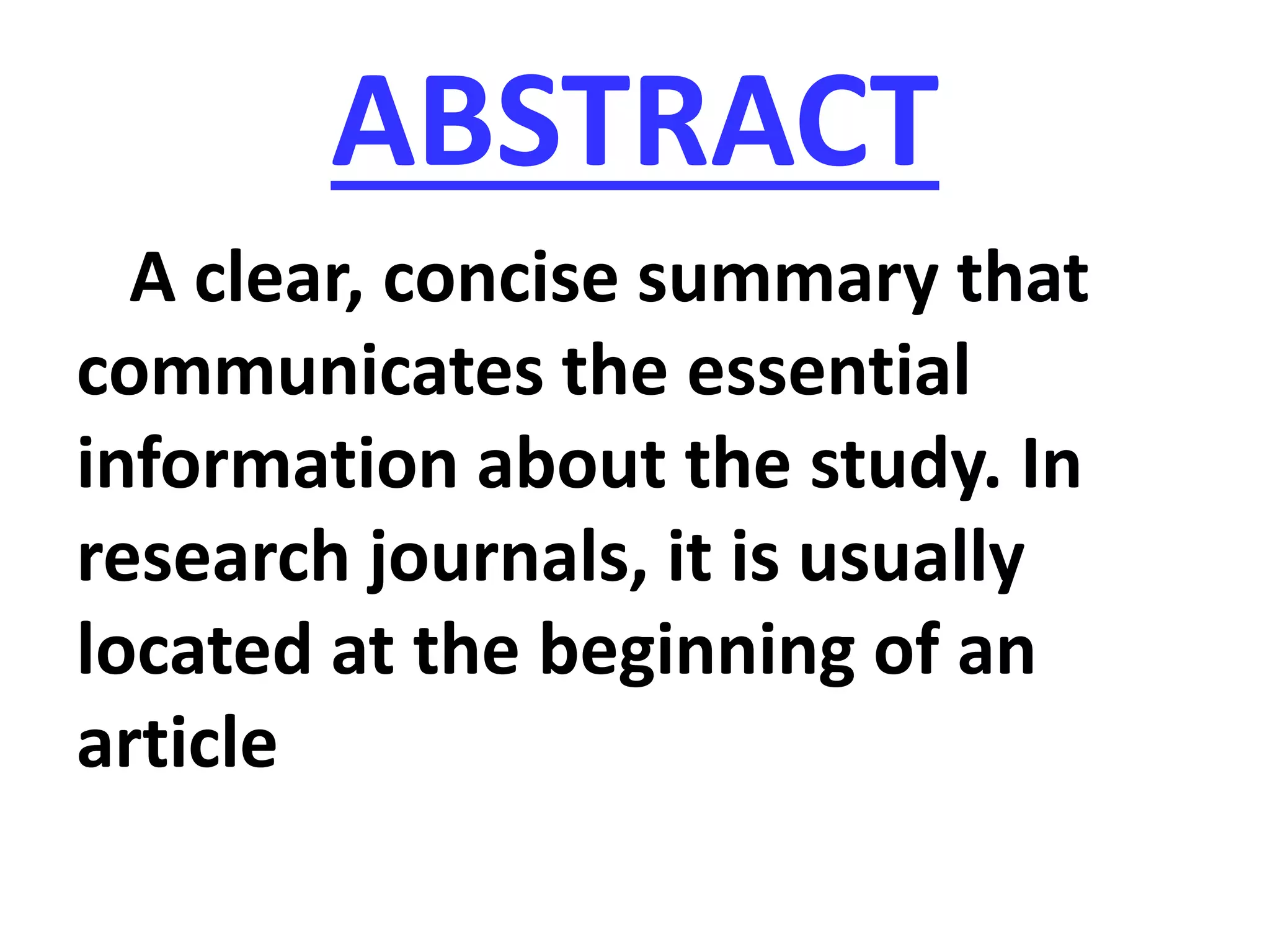 ABSTRACT
A clear, concise summary that
communicates the essential
information about the study. In
research journals, it is usually
located at the beginning of an
article
 