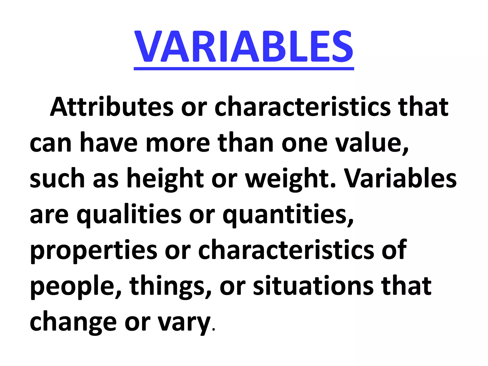 VARIABLES
Attributes or characteristics that
can have more than one value,
such as height or weight. Variables
are qualities or quantities,
properties or characteristics of
people, things, or situations that
change or vary.
 