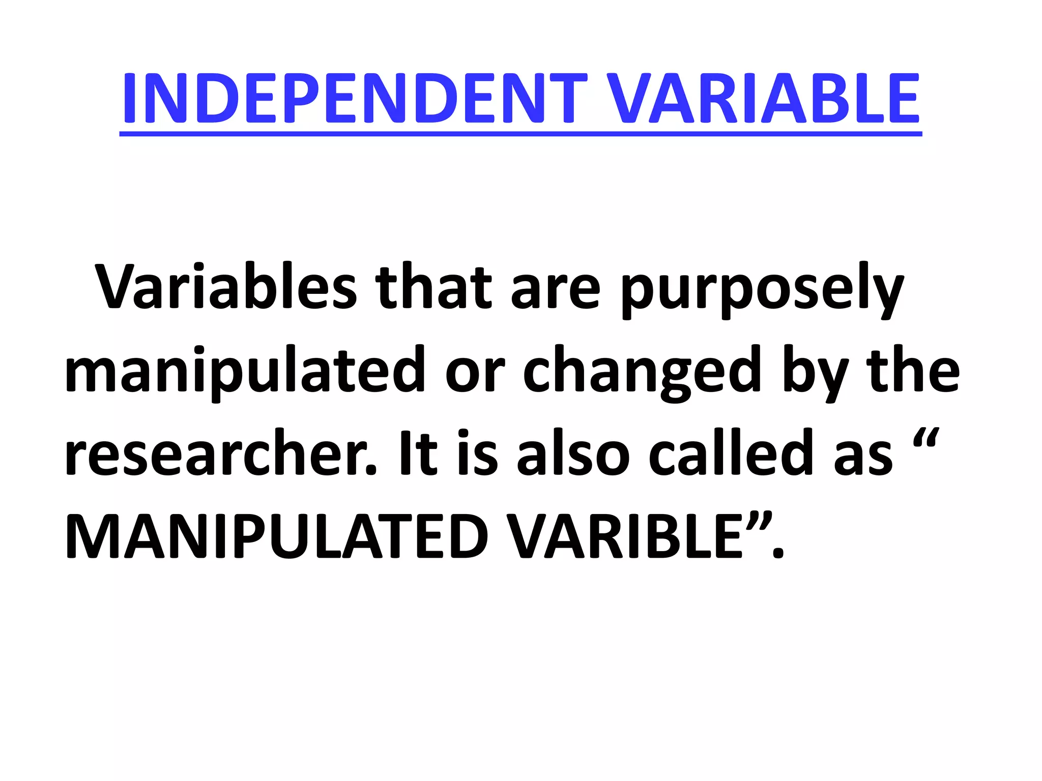 INDEPENDENT VARIABLE
Variables that are purposely
manipulated or changed by the
researcher. It is also called as “
MANIPULATED VARIBLE”.
 