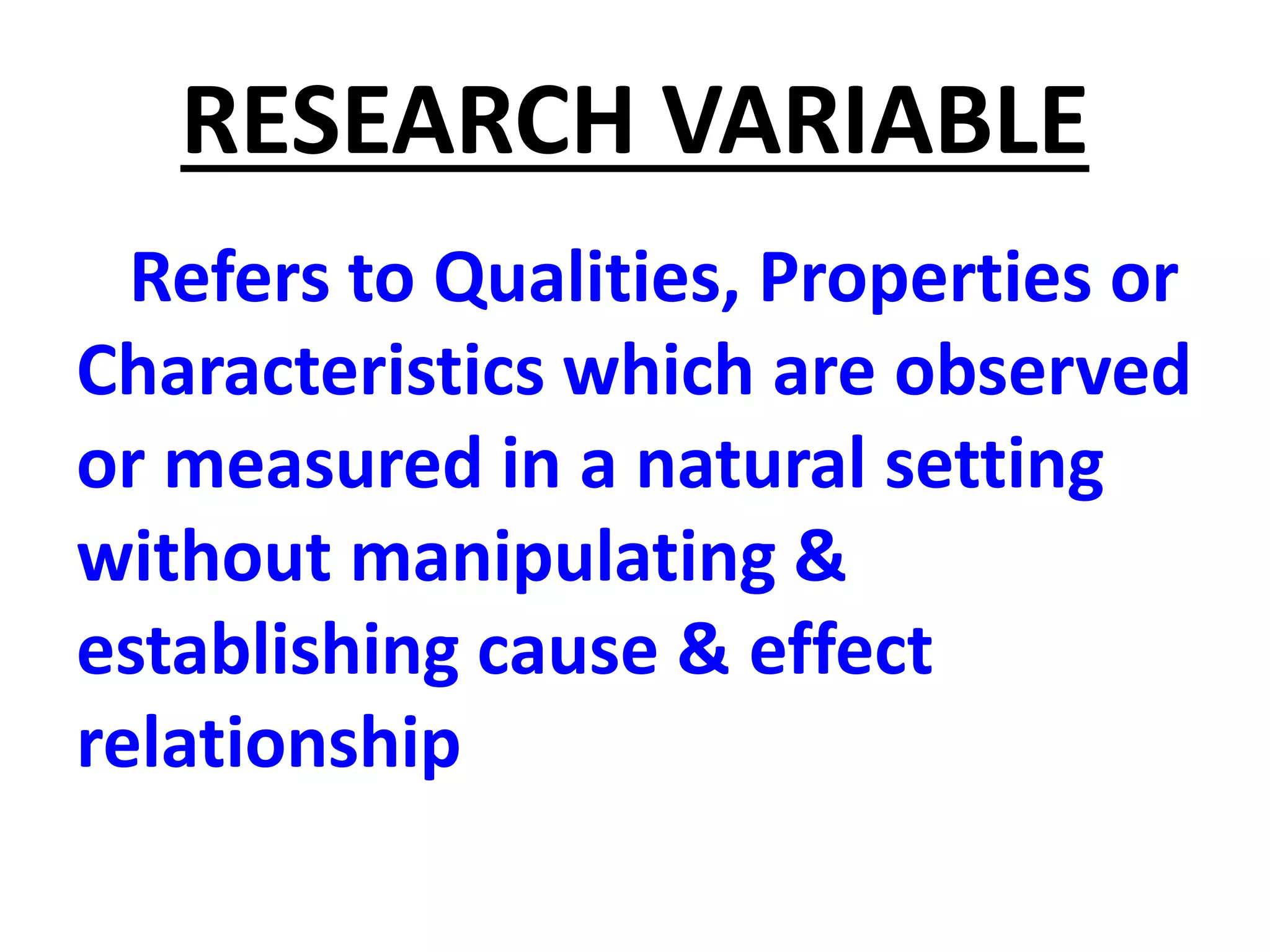 RESEARCH VARIABLE
Refers to Qualities, Properties or
Characteristics which are observed
or measured in a natural setting
without manipulating &
establishing cause & effect
relationship
 