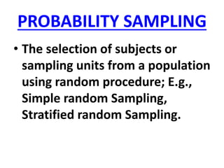 PROBABILITY SAMPLING
• The selection of subjects or
sampling units from a population
using random procedure; E.g.,
Simple random Sampling,
Stratified random Sampling.
 