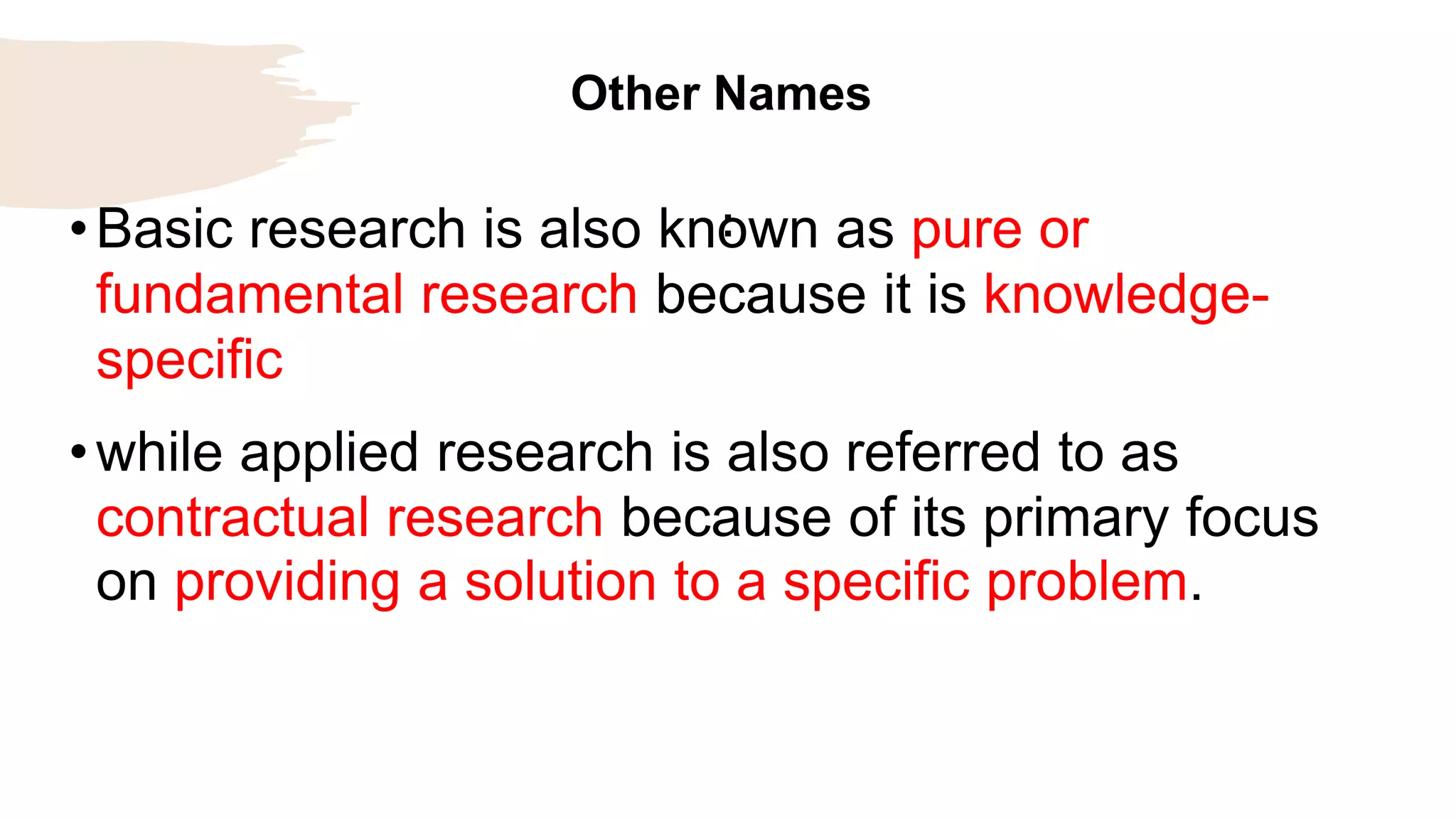 Other Names
:
•Basic research is also known as pure or
fundamental research because it is knowledge-
specific
•while applied research is also referred to as
contractual research because of its primary focus
on providing a solution to a specific problem.
 