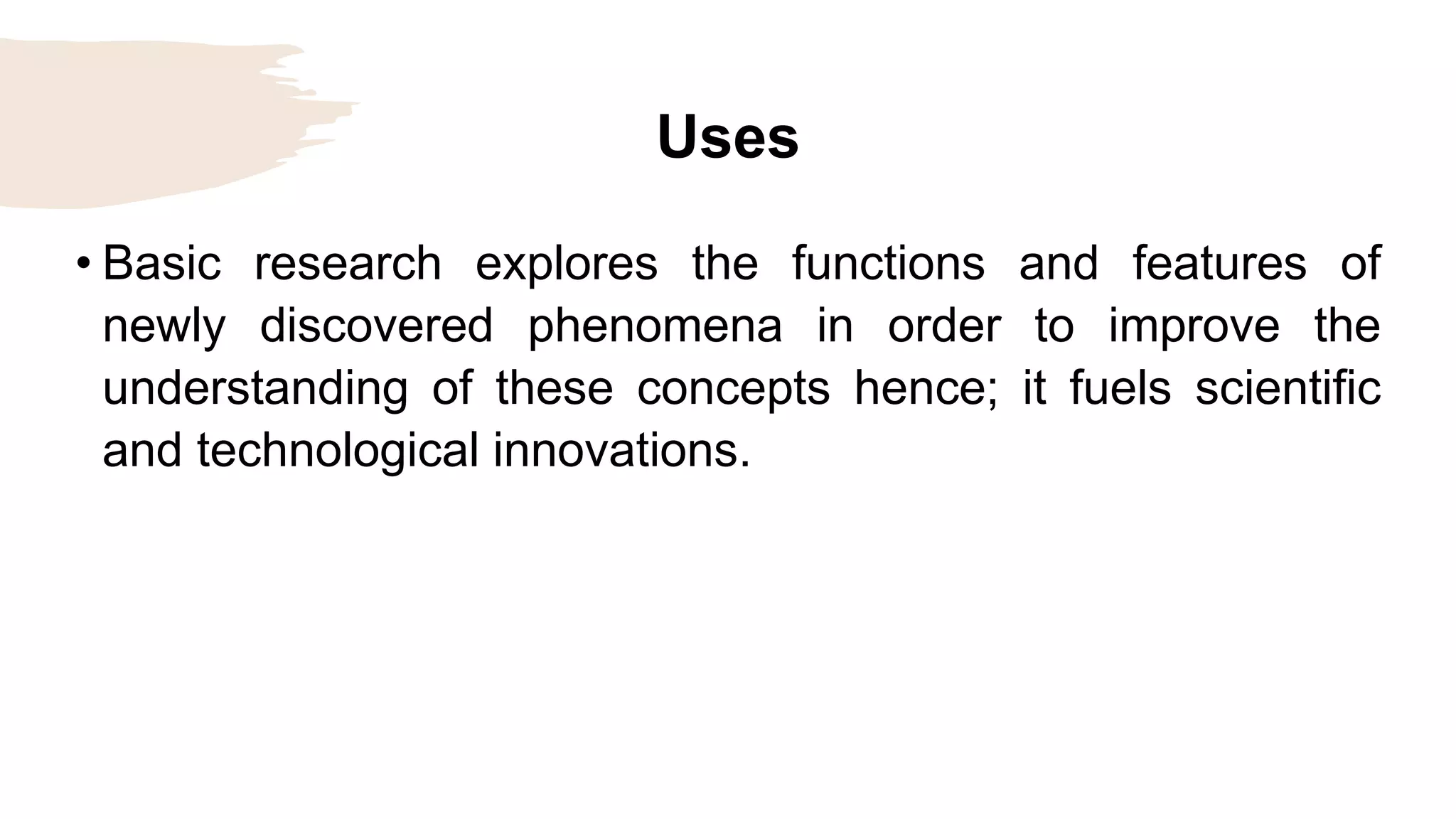 Uses
• Basic research explores the functions and features of
newly discovered phenomena in order to improve the
understanding of these concepts hence; it fuels scientific
and technological innovations.
 