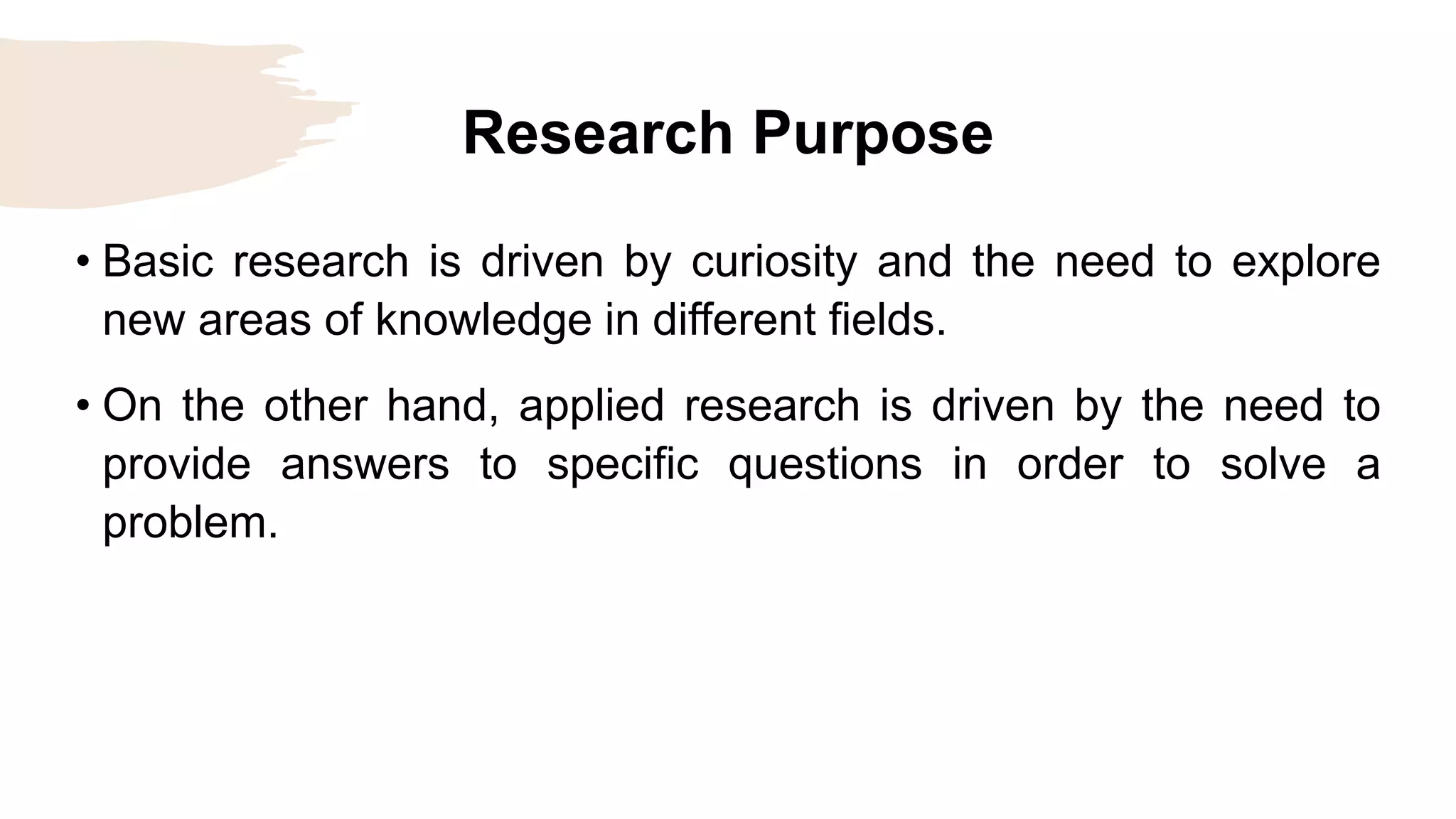 Research Purpose
• Basic research is driven by curiosity and the need to explore
new areas of knowledge in different fields.
• On the other hand, applied research is driven by the need to
provide answers to specific questions in order to solve a
problem.
 