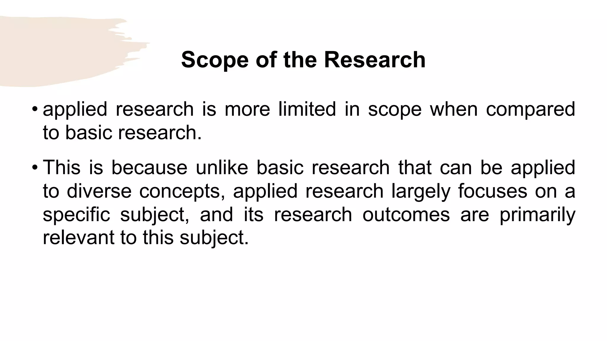 Scope of the Research
• applied research is more limited in scope when compared
to basic research.
• This is because unlike basic research that can be applied
to diverse concepts, applied research largely focuses on a
specific subject, and its research outcomes are primarily
relevant to this subject.
 