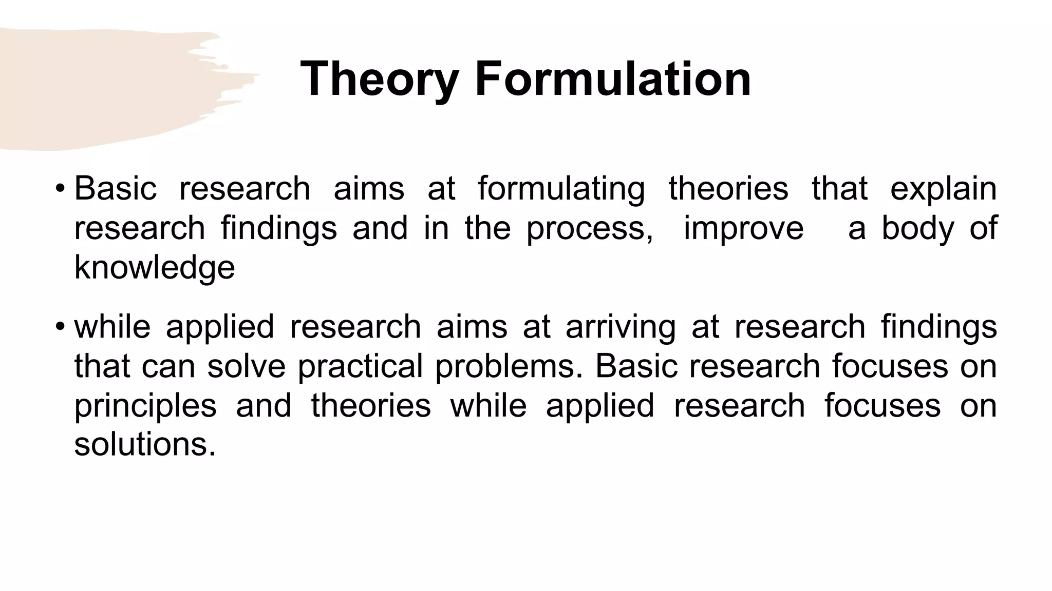 Theory Formulation
• Basic research aims at formulating theories that explain
research findings and in the process, improve a body of
knowledge
• while applied research aims at arriving at research findings
that can solve practical problems. Basic research focuses on
principles and theories while applied research focuses on
solutions.
 