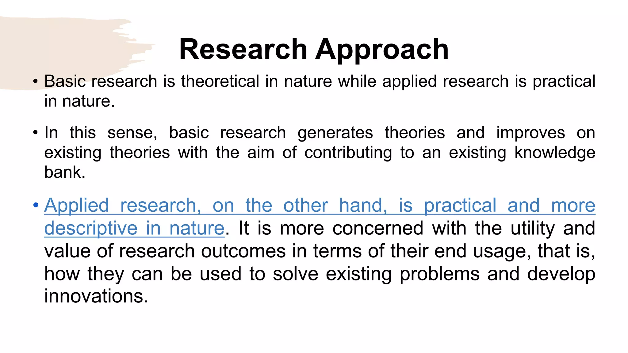 Research Approach
• Basic research is theoretical in nature while applied research is practical
in nature.
• In this sense, basic research generates theories and improves on
existing theories with the aim of contributing to an existing knowledge
bank.
• Applied research, on the other hand, is practical and more
descriptive in nature. It is more concerned with the utility and
value of research outcomes in terms of their end usage, that is,
how they can be used to solve existing problems and develop
innovations.
 