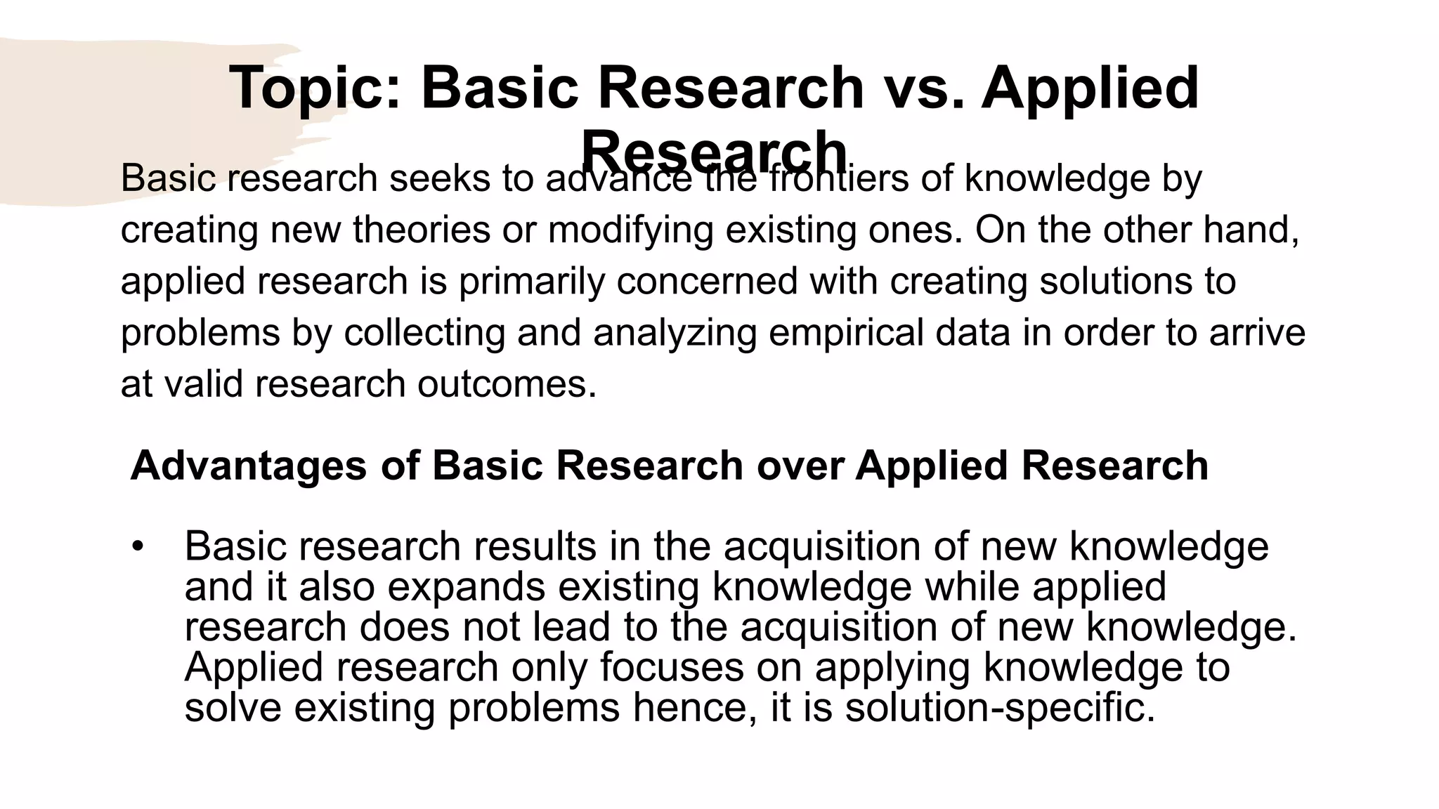 Topic: Basic Research vs. Applied
Research
Advantages of Basic Research over Applied Research
• Basic research results in the acquisition of new knowledge
and it also expands existing knowledge while applied
research does not lead to the acquisition of new knowledge.
Applied research only focuses on applying knowledge to
solve existing problems hence, it is solution-specific.
Basic research seeks to advance the frontiers of knowledge by
creating new theories or modifying existing ones. On the other hand,
applied research is primarily concerned with creating solutions to
problems by collecting and analyzing empirical data in order to arrive
at valid research outcomes.
 