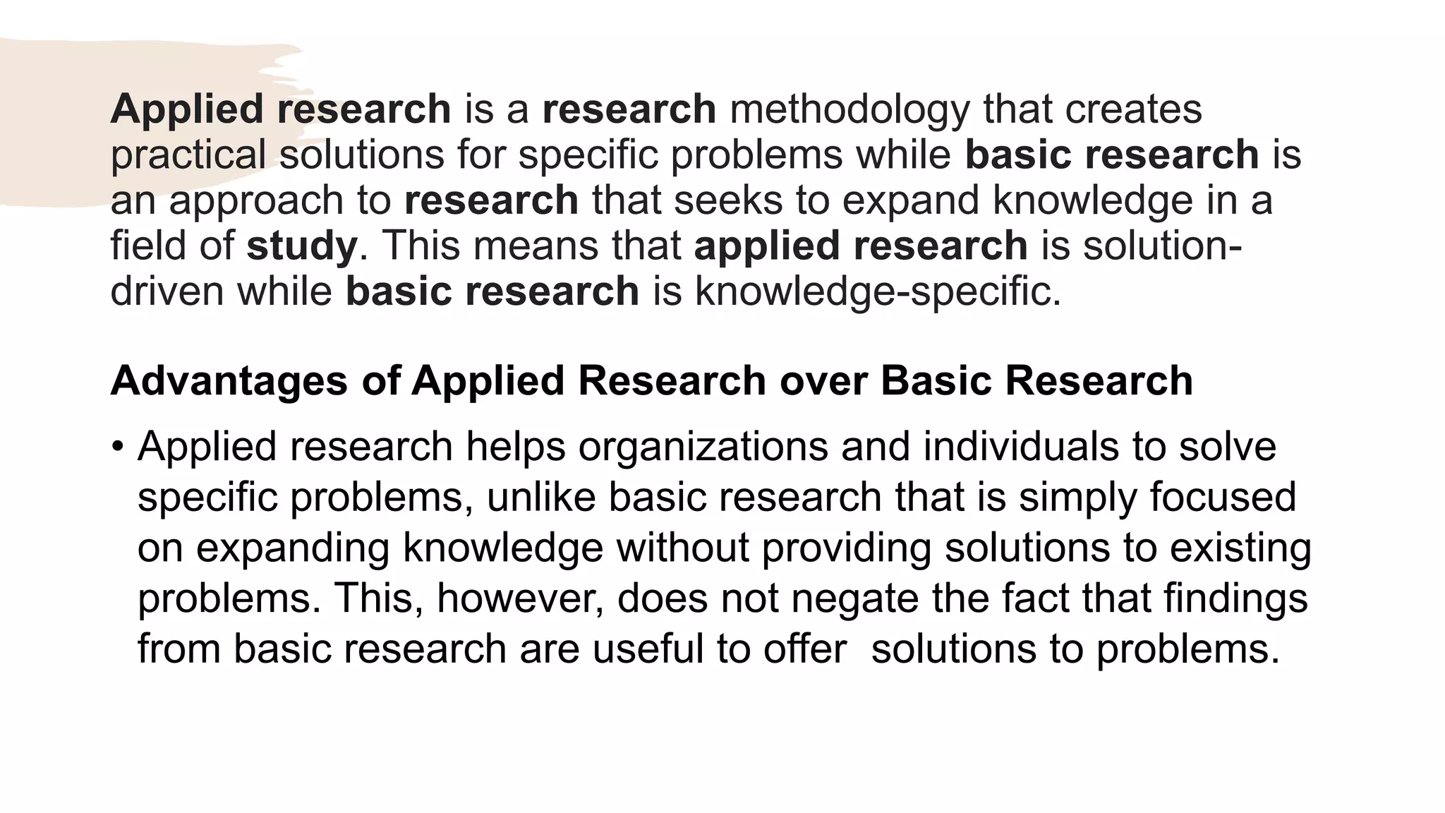 Applied research is a research methodology that creates
practical solutions for specific problems while basic research is
an approach to research that seeks to expand knowledge in a
field of study. This means that applied research is solution-
driven while basic research is knowledge-specific.
Advantages of Applied Research over Basic Research
• Applied research helps organizations and individuals to solve
specific problems, unlike basic research that is simply focused
on expanding knowledge without providing solutions to existing
problems. This, however, does not negate the fact that findings
from basic research are useful to offer solutions to problems.
 