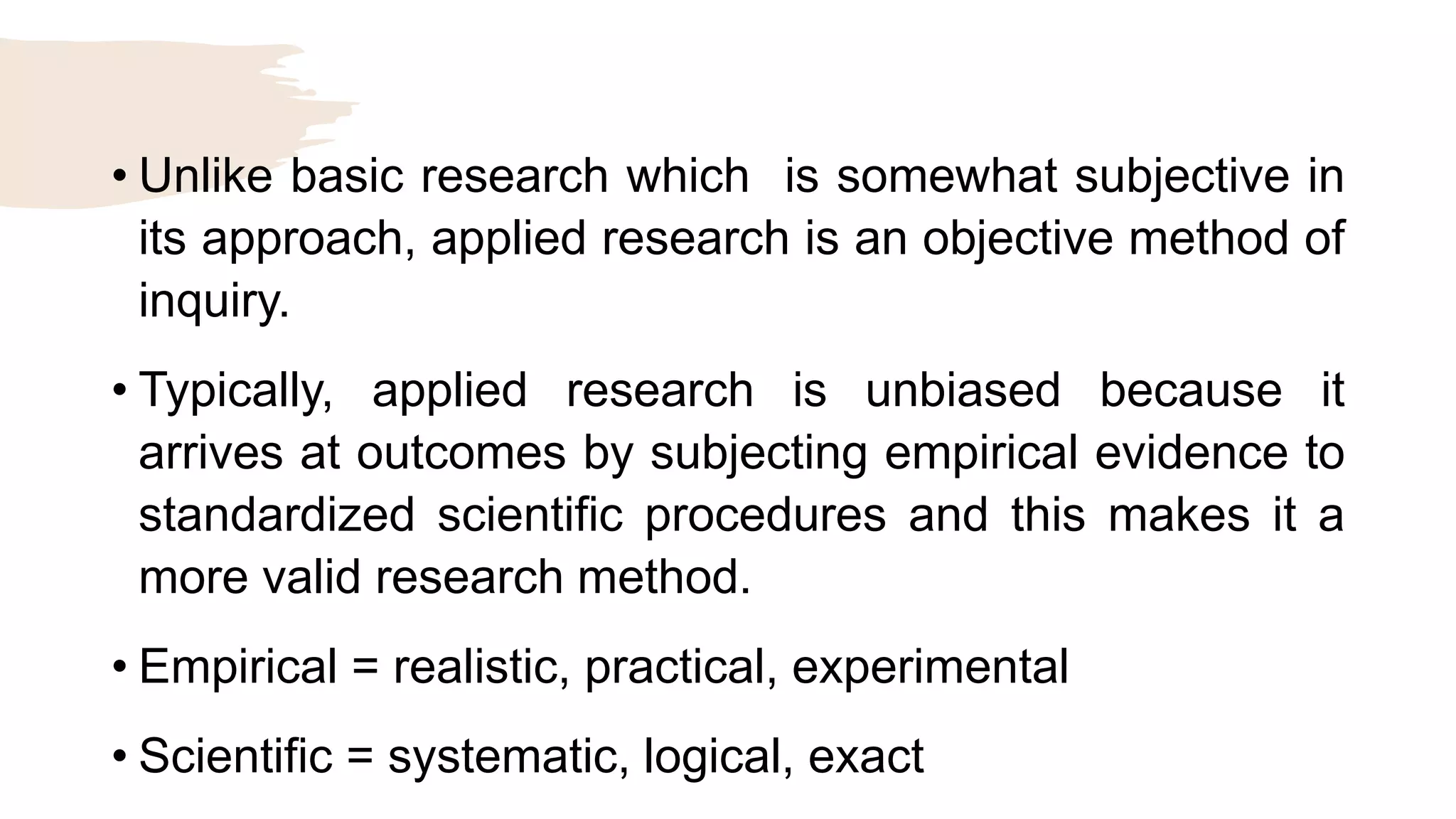 • Unlike basic research which is somewhat subjective in
its approach, applied research is an objective method of
inquiry.
• Typically, applied research is unbiased because it
arrives at outcomes by subjecting empirical evidence to
standardized scientific procedures and this makes it a
more valid research method.
• Empirical = realistic, practical, experimental
• Scientific = systematic, logical, exact
 