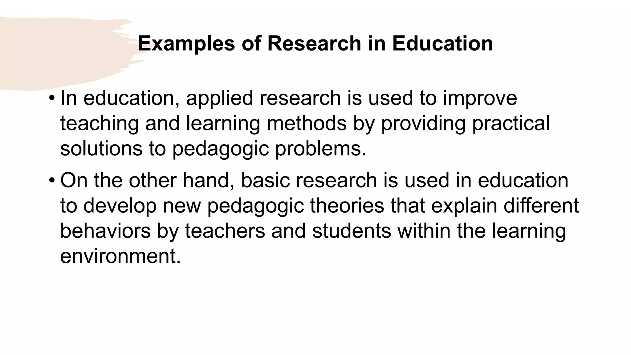 Examples of Research in Education
• In education, applied research is used to improve
teaching and learning methods by providing practical
solutions to pedagogic problems.
• On the other hand, basic research is used in education
to develop new pedagogic theories that explain different
behaviors by teachers and students within the learning
environment.
 
