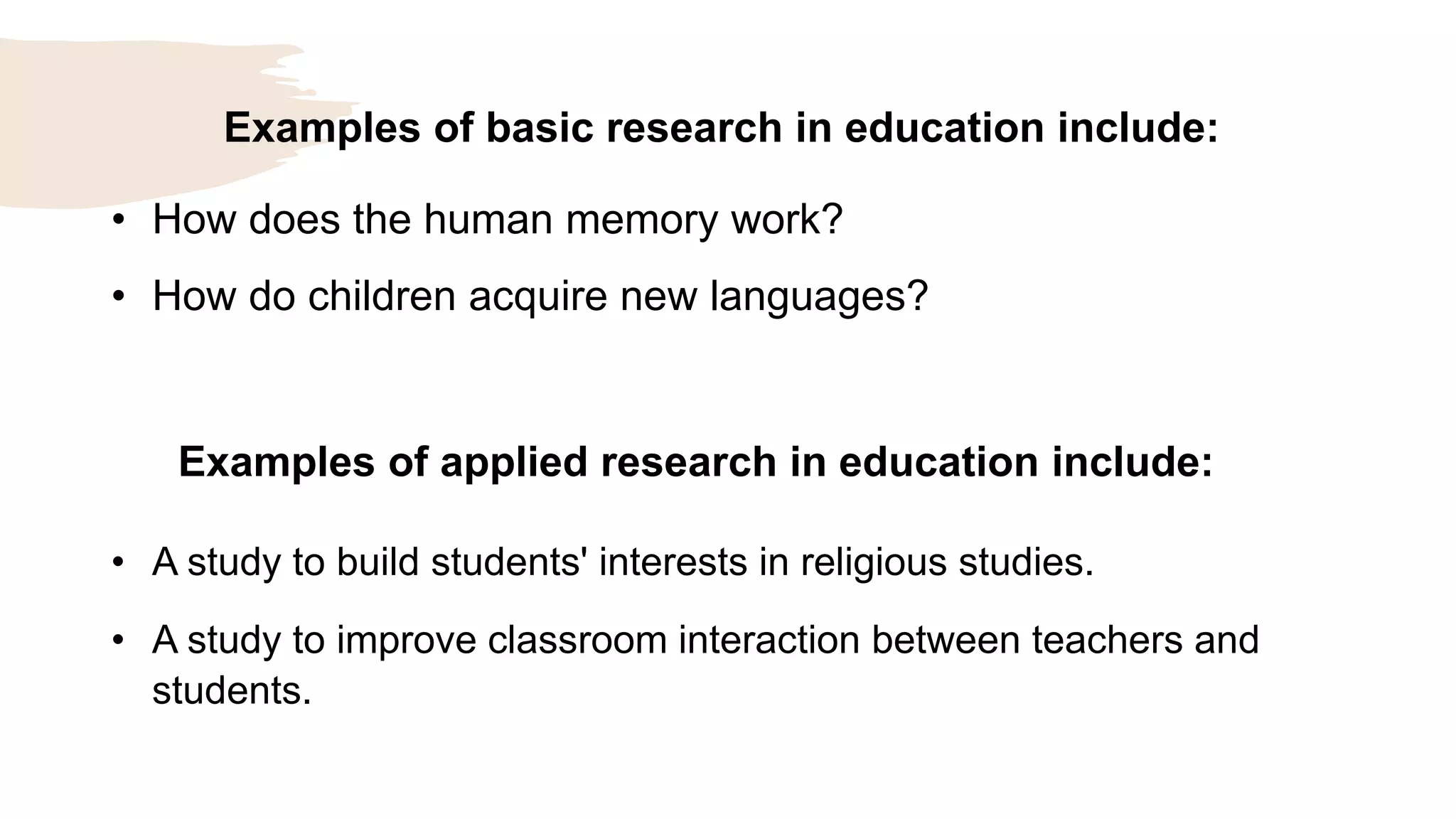 Examples of basic research in education include:
• How does the human memory work?
• How do children acquire new languages?
Examples of applied research in education include:
• A study to build students' interests in religious studies.
• A study to improve classroom interaction between teachers and
students.
 