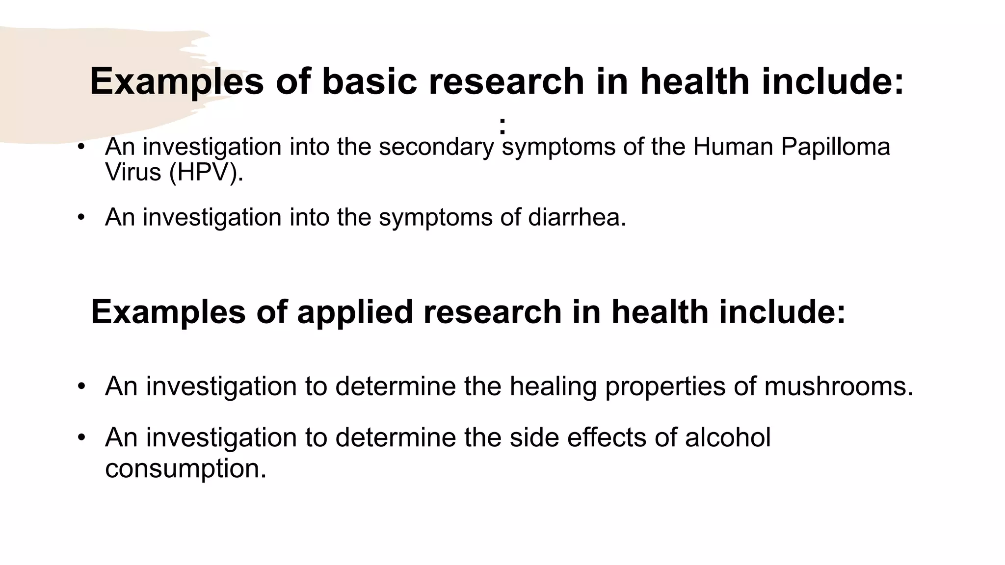 Examples of basic research in health include:
:
• An investigation into the secondary symptoms of the Human Papilloma
Virus (HPV).
• An investigation into the symptoms of diarrhea.
Examples of applied research in health include:
• An investigation to determine the healing properties of mushrooms.
• An investigation to determine the side effects of alcohol
consumption.
 