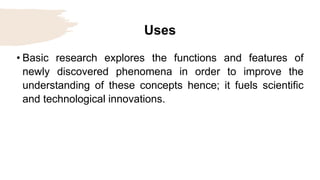 Uses
• Basic research explores the functions and features of
newly discovered phenomena in order to improve the
understanding of these concepts hence; it fuels scientific
and technological innovations.
 