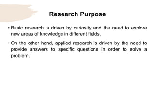 Research Purpose
• Basic research is driven by curiosity and the need to explore
new areas of knowledge in different fields.
• On the other hand, applied research is driven by the need to
provide answers to specific questions in order to solve a
problem.
 