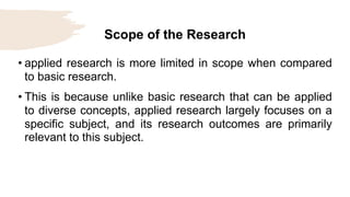 Scope of the Research
• applied research is more limited in scope when compared
to basic research.
• This is because unlike basic research that can be applied
to diverse concepts, applied research largely focuses on a
specific subject, and its research outcomes are primarily
relevant to this subject.
 
