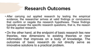 Research Outcomes
• After carrying out applied research by testing the empirical
evidence, the researcher arrives at valid findings or conclusions
that confirm or negate the research hypotheses. These findings
typically answer the specific research questions, that is, the reason
for the applied research.
• On the other hand, at the endpoint of basic research lies new
theories, new dimensions to existing theories or new
information that improves on a body of knowledge. The
outcomes of basic research do not directly serve as
innovative solutions to a practical problem.
 