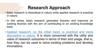 Research Approach
• Basic research is theoretical in nature while applied research is practical
in nature.
• In this sense, basic research generates theories and improves on
existing theories with the aim of contributing to an existing knowledge
bank.
• Applied research, on the other hand, is practical and more
descriptive in nature. It is more concerned with the utility and
value of research outcomes in terms of their end usage, that is,
how they can be used to solve existing problems and develop
innovations.
 