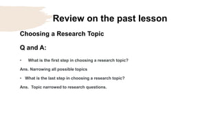 Review on the past lesson
Choosing a Research Topic
Q and A:
• What is the first step in choosing a research topic?
Ans. Narrowing all possible topics
• What is the last step in choosing a research topic?
Ans. Topic narrowed to research questions.
 