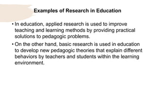 Examples of Research in Education
• In education, applied research is used to improve
teaching and learning methods by providing practical
solutions to pedagogic problems.
• On the other hand, basic research is used in education
to develop new pedagogic theories that explain different
behaviors by teachers and students within the learning
environment.
 