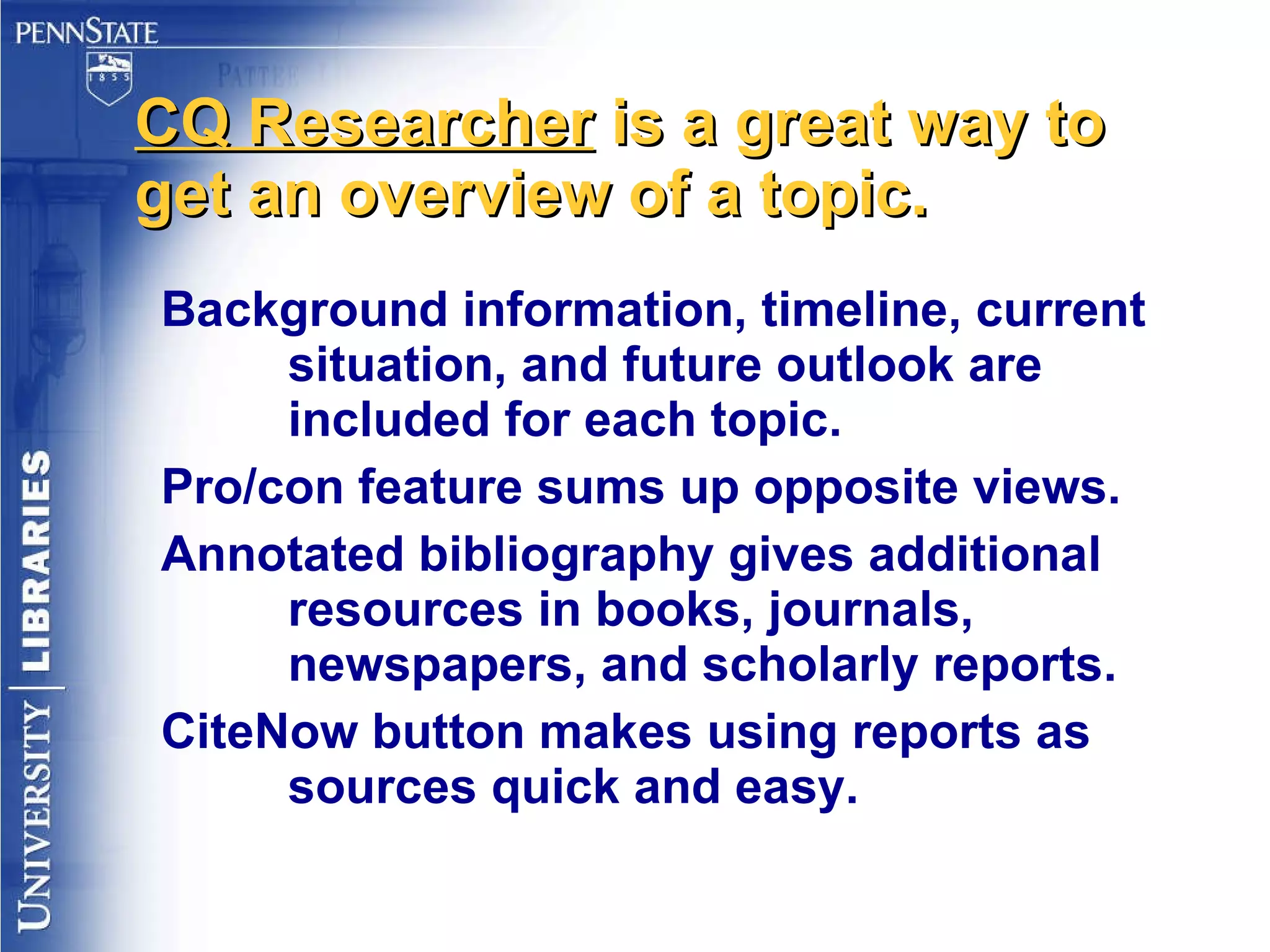 CQ Researcher  is a great way to get an overview of a topic. Background information, timeline, current situation, and future outlook are included for each topic. Pro/con feature sums up opposite views. Annotated bibliography gives additional resources in books, journals, newspapers, and scholarly reports. CiteNow button makes using reports as sources quick and easy. 