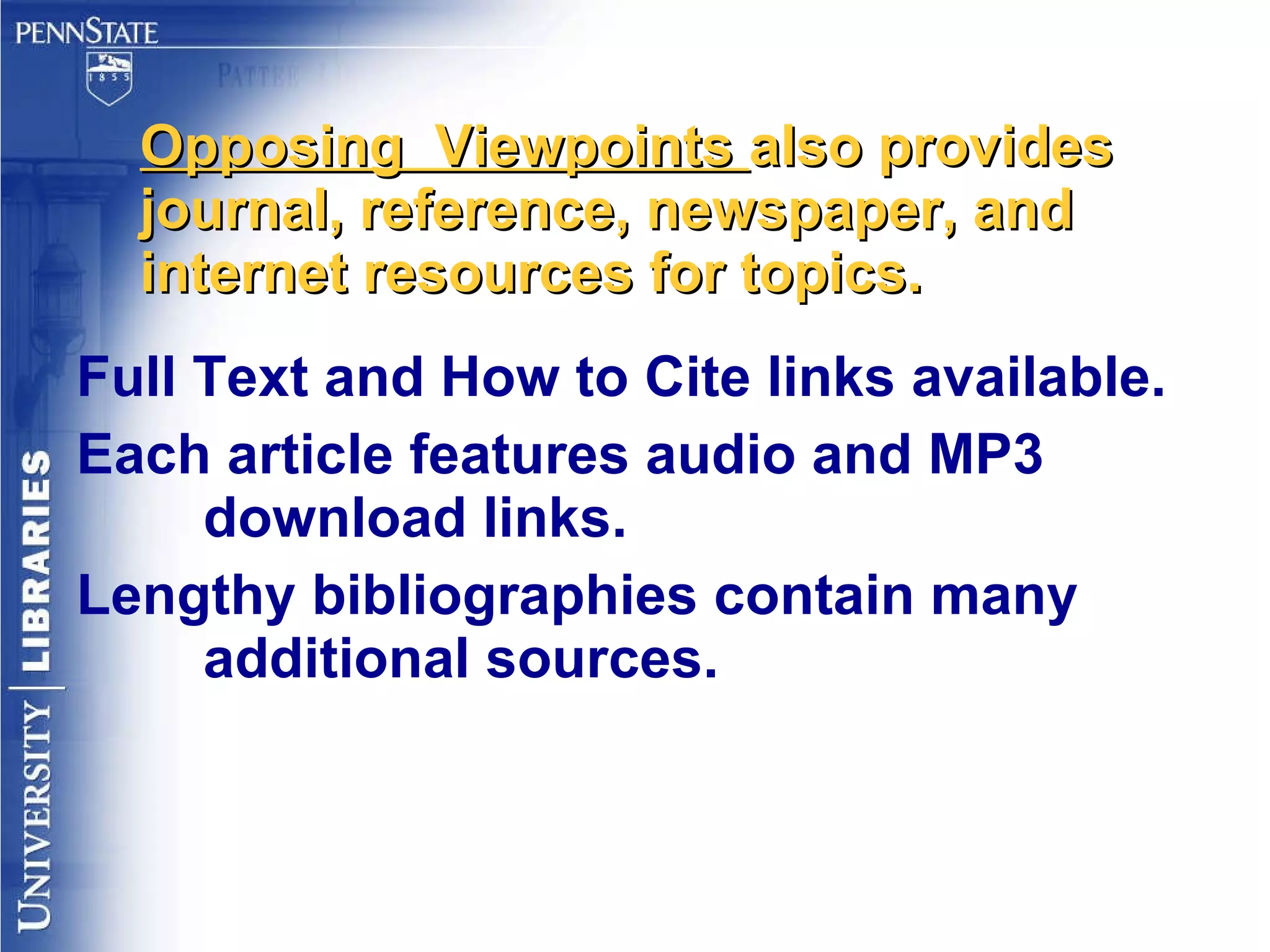 Opposing  Viewpoints  also provides journal, reference, newspaper, and internet resources for topics. Full Text and How to Cite links available. Each article features audio and MP3 download links. Lengthy bibliographies contain many additional sources. 