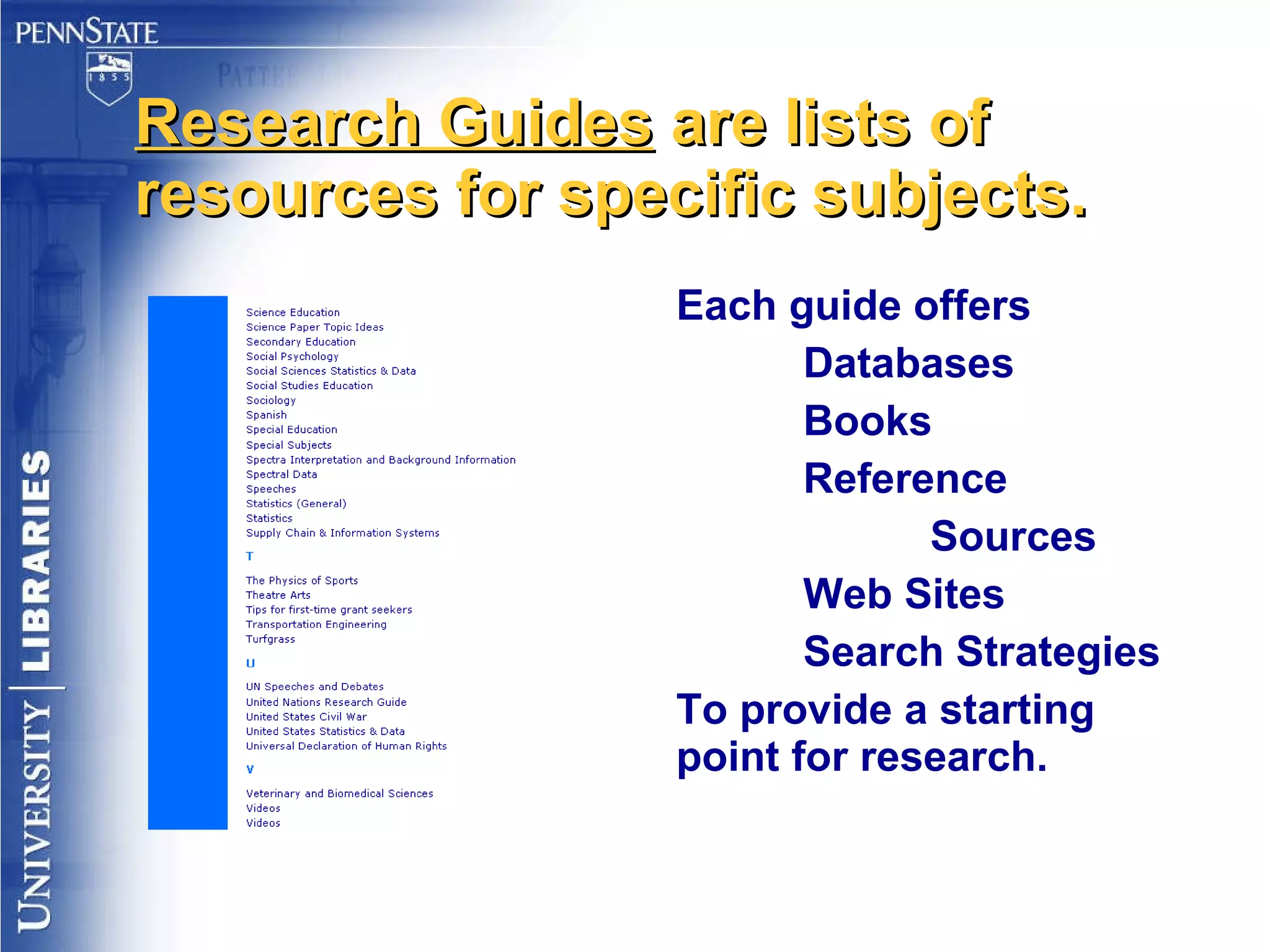 Research Guides  are lists of resources for specific subjects. Each guide offers  Databases Books Reference Sources Web Sites Search Strategies To provide a starting point for research. 