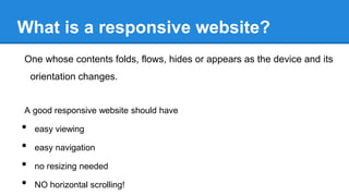What is a responsive website?
One whose contents folds, flows, hides or appears as the device and its

orientation changes.

A good responsive website should have

•
•
•
•

easy viewing
easy navigation
no resizing needed
NO horizontal scrolling!

 