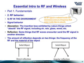 © USI proprietary and confidential
• Part 1. Fundamentals
• 2. RF behavior:
• 5) RF IN THE ENVIRONMENT
• Signal behavior
• Absorption: The insertion loss exhibited by nature things which
“absorb” the RF signal, including air, rain, glass, wood, etc.
• Reflection: Some things that RF waves encounter send the RF signal in
another direction
• The amount of reflection depends on two things: the frequency of the
RF and the material of the object
13
Essential Intro to RF and Wireless
An RF signal is radiated inside the
microwave oven at a frequency that
water really likes to absorb.
Solid Object Solid Object
Direct reflection Angular reflection
 