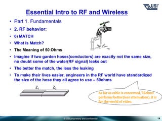 © USI proprietary and confidential
• Part 1. Fundamentals
• 2. RF behavior:
• 6) MATCH
• What Is Match?
• The Meaning of 50 Ohms
• Imagine if two garden hoses(conductors) are exactly not the same size,
no doubt some of the water(RF signal) leaks out
• The better the match, the less the leaking
• To make their lives easier, engineers in the RF world have standardized
the size of the hose they all agree to use – 50ohms
14
Essential Intro to RF and Wireless
As far as cable is concerned, 75ohms
performs better(less attenuation), it is
for the world of video.
 