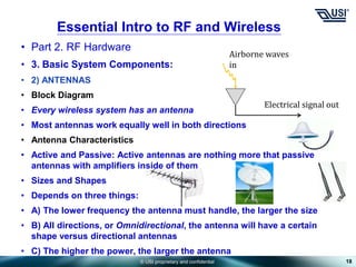 © USI proprietary and confidential
• Part 2. RF Hardware
• 3. Basic System Components:
• 2) ANTENNAS
• Block Diagram
• Every wireless system has an antenna
• Most antennas work equally well in both directions
• Antenna Characteristics
• Active and Passive: Active antennas are nothing more that passive
antennas with amplifiers inside of them
• Sizes and Shapes
• Depends on three things:
• A) The lower frequency the antenna must handle, the larger the size
• B) All directions, or Omnidirectional, the antenna will have a certain
shape versus directional antennas
• C) The higher the power, the larger the antenna
18
Essential Intro to RF and Wireless
Airborne waves
in
Electrical signal out
 