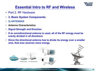 © USI proprietary and confidential
• Part 2. RF Hardware
• 3. Basic System Components:
• 2) ANTENNAS
• Antenna Characteristics
• Signal Strength and Direction
• If an omnidirectional antenna is used, all of the RF energy must be
evenly divided in all directions
• Since the directional antenna has to divide its energy over a smaller
area, that area receives more energy.
19
Essential Intro to RF and Wireless
 