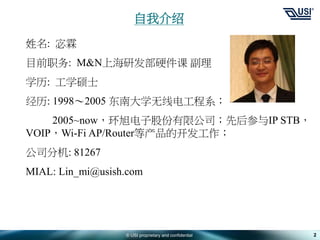 © USI proprietary and confidential 2
自我介绍
姓名: 宓霖
目前职务: M&N上海研发部硬件课 副理
学历: 工学硕士
经历: 1998～2005 东南大学无线电工程系；
2005~now，环旭电子股份有限公司；先后参与IP STB，
VOIP，Wi-Fi AP/Router等产品的开发工作；
公司分机: 81267
MIAL: Lin_mi@usish.com
 